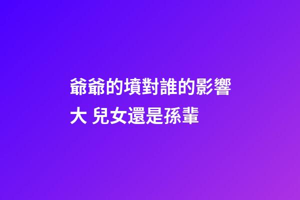 爺爺的墳對誰的影響大 兒女還是孫輩